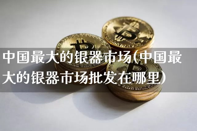 中国最大的银器市场(中国最大的银器市场批发在哪里)_https://www.luanbaowen.com_A股资讯_第1张